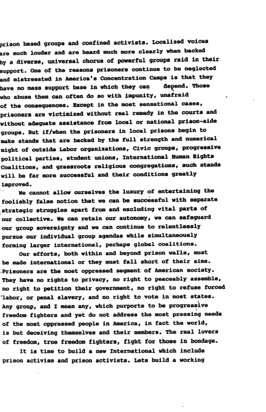 cison based groups and confined activists. Localized voices ure much louder and are heard much more clearly when backed by a diverse, universal chorus of poverful groups raid in their support. One of the reasons prisoners continue to be neglected nd mistresated in America’s Concentration Camps is that they have no nass support base in which they can degend. Those vho abuse thes can often do so with impunity, unafraid of the consequences. Except in the most sensational cases, prisoners are victimized without real remedy in the courts and vithout adequate assistance fros local or mational prison-aide groups. But if/vhen the prisoners in local prisons begin to make stands that are backed by the full strength and numerical might of outside Labor organizations, Civic groups, progressive political parties, student unions, International Human Rights Coalitions, and grassroots religious congregations, such stands will be far more successful and their conditions greatly taproved. We cannot allow ourselves the luxury of entertaining the foolishly false notion that we can be successful with separats strategic struggles apart froa and excluding vital parts of our collective. We can retain our autonomy, e can safeguard our group sovereignty and we can continue to relentlessly pursue our individual group agendas while simultaneously forming larger international, perhaps global coalitions. Our efforts, both within and beyond prison valls, must be made international or they must fall short of their aims. Prisoners are the most oppressed segment of American society. They have no rights to privacy, no right to peaceably asseable, o right to petition their governsent, no right to refuse forced ‘labor, or penal slavery, and no right to vote in most states. Any group, and I mean any, which purports to be progressive freedon fighters and yet do not address the most pressing needs of the most oppressed people in America, in fact the world, 18 but deceiving themselves and their members. The real lovers of treedom, true freedom fighters, fight for those in bondage. It is tise to build a new International which include Prison activis and prison activists. Lets build a working